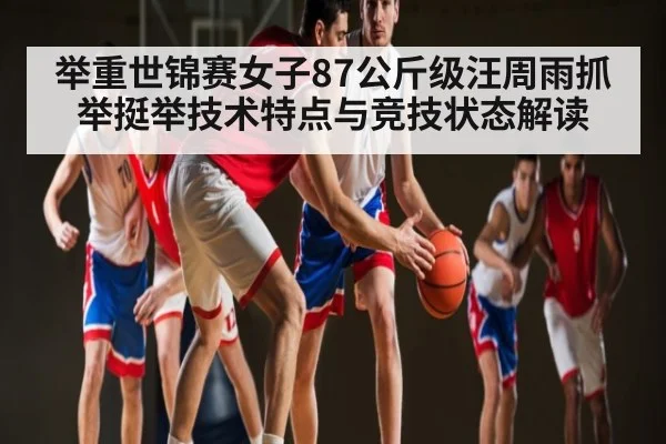 举重世锦赛女子87公斤级汪周雨抓举挺举技术特点与竞技状态解读