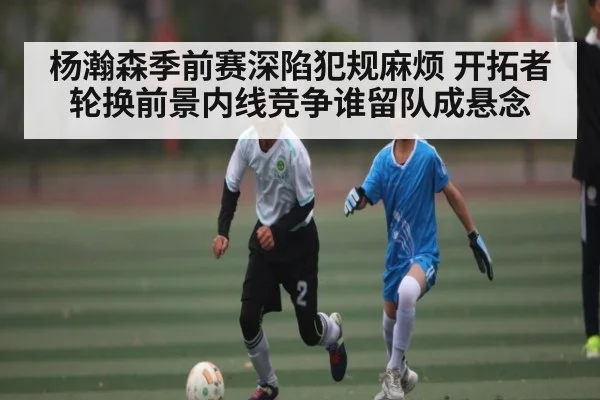 杨瀚森季前赛深陷犯规麻烦 开拓者轮换前景内线竞争谁留队成悬念